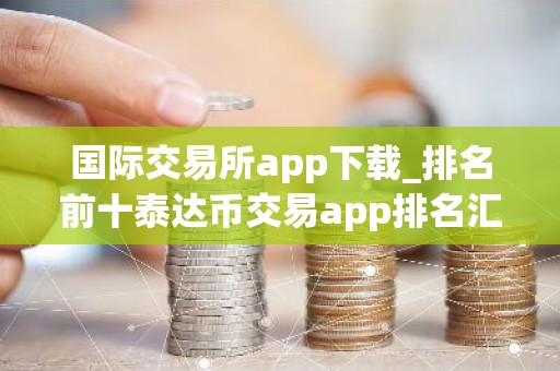 国际交易所app下载_排名前十泰达币交易app排名汇总