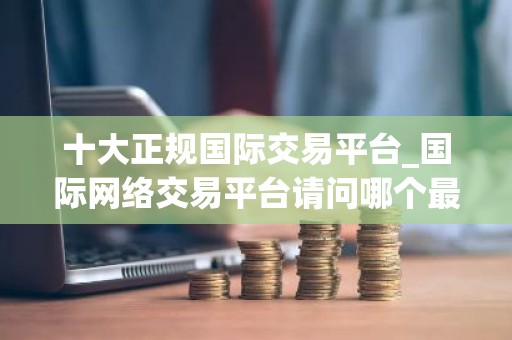 十大正规国际交易平台_国际网络交易平台请问哪个最好