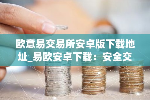 欧意易交易所安卓版下载地址_易欧安卓下载：安全交易，尽在掌握