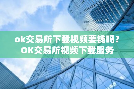 ok交易所下载视频要钱吗？OK交易所视频下载服务