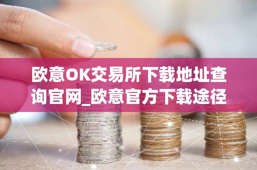 欧意OK交易所下载地址查询官网_欧意官方下载途径