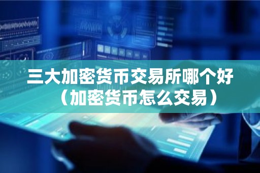 三大加密货币交易所哪个好（加密货币怎么交易）