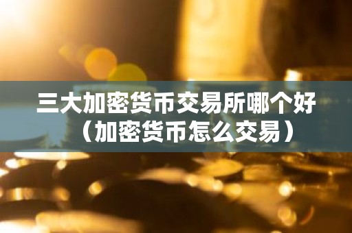 三大加密货币交易所哪个好（加密货币怎么交易）