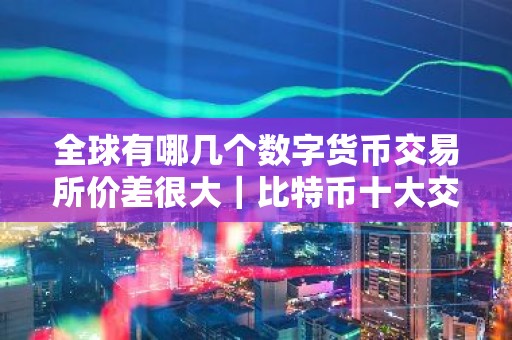 全球有哪几个数字货币交易所价差很大｜比特币十大交易所