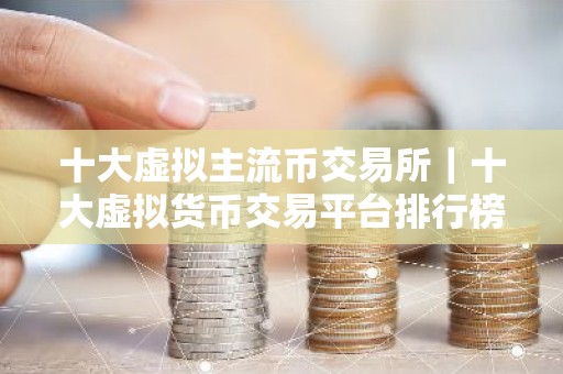 十大虚拟主流币交易所｜十大虚拟货币交易平台排行榜