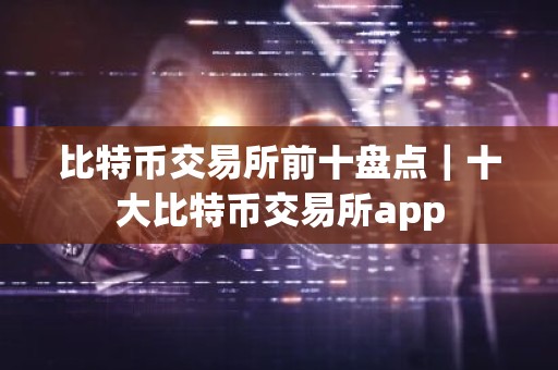 比特币交易所前十盘点｜十大比特币交易所app