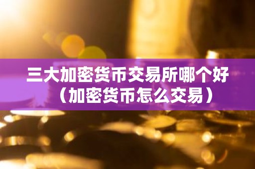 三大加密货币交易所哪个好（加密货币怎么交易）