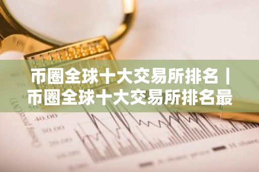 币圈全球十大交易所排名｜币圈全球十大交易所排名最新