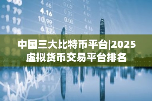 中国三大比特币平台|2025虚拟货币交易平台排名