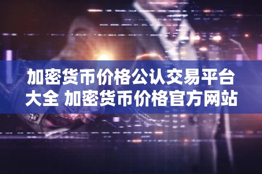 加密货币价格公认交易平台大全 加密货币价格官方网站名气最大的汇总
