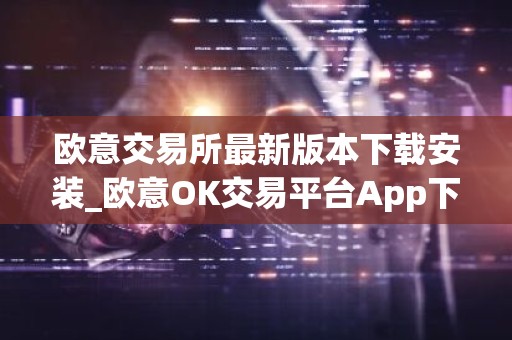 欧意交易所最新版本下载安装_欧意OK交易平台App下载教程