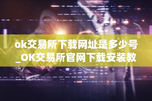 ok交易所下载网址是多少号_OK交易所官网下载安装教程