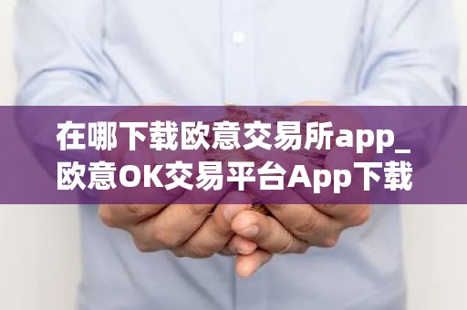 在哪下载欧意交易所app_欧意OK交易平台App下载教程