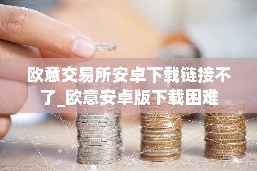 欧意交易所安卓下载链接不了_欧意安卓版下载困难