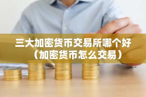 三大加密货币交易所哪个好（加密货币怎么交易）