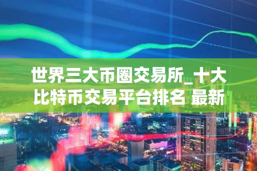 世界三大币圈交易所_十大比特币交易平台排名 最新