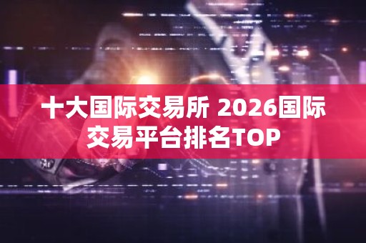 十大国际交易所 2026国际交易平台排名TOP