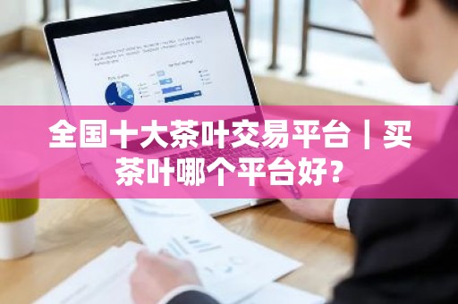 全国十大茶叶交易平台｜买茶叶哪个平台好？