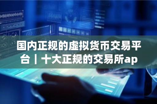 国内正规的虚拟货币交易平台｜十大正规的交易所app排名