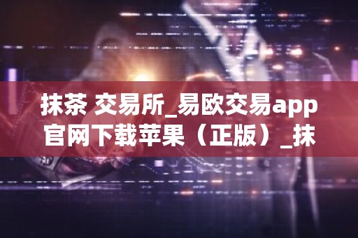 抹茶 交易所_易欧交易app官网下载苹果（正版）_抹茶e官网v6.3.34