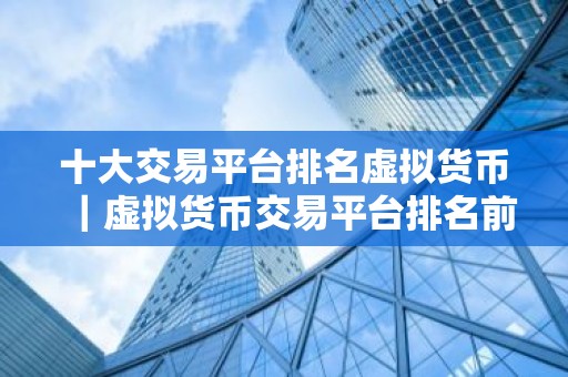 十大交易平台排名虚拟货币｜虚拟货币交易平台排名前十