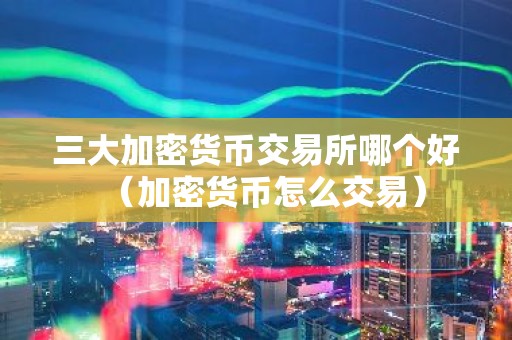 三大加密货币交易所哪个好（加密货币怎么交易）