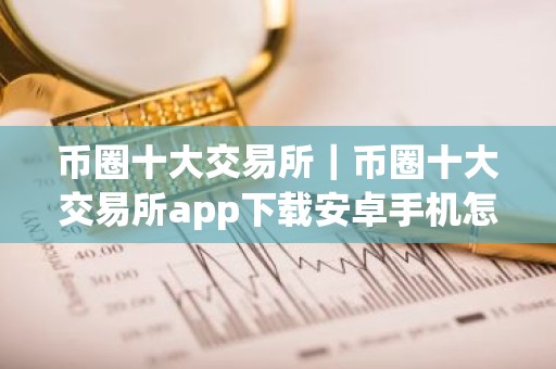 币圈十大交易所｜币圈十大交易所app下载安卓手机怎么下载