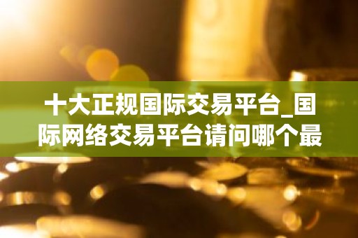 十大正规国际交易平台_国际网络交易平台请问哪个最好