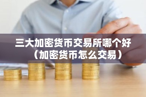 三大加密货币交易所哪个好（加密货币怎么交易）