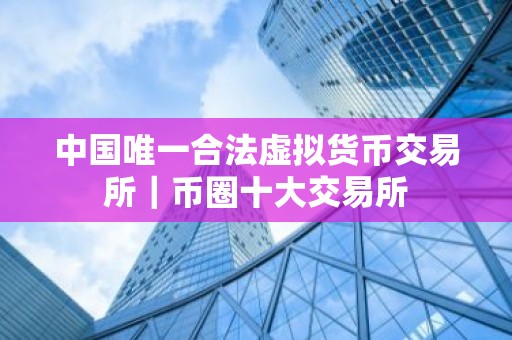 中国唯一合法虚拟货币交易所｜币圈十大交易所