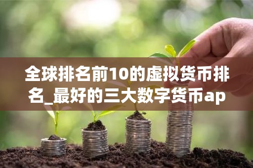 全球排名前10的虚拟货币排名_最好的三大数字货币app排名汇总