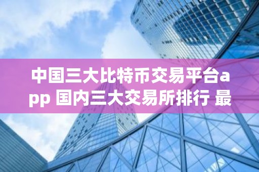 中国三大比特币交易平台app 国内三大交易所排行 最新