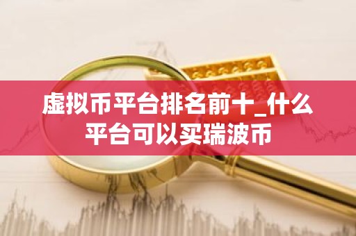 虚拟币平台排名前十_什么平台可以买瑞波币