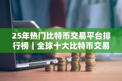 25年热门比特币交易平台排行榜｜全球十大比特币交易所排行榜前