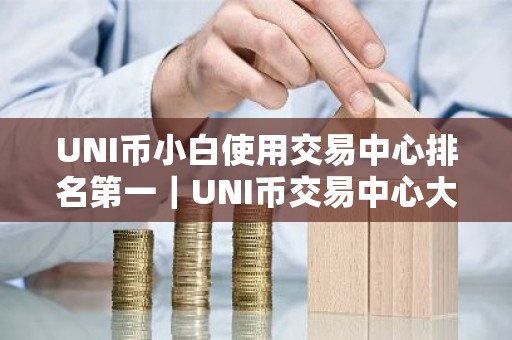 UNI币小白使用交易中心排名第一｜UNI币交易中心大全