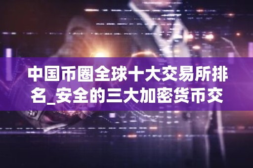 中国币圈全球十大交易所排名_安全的三大加密货币交易平台名单