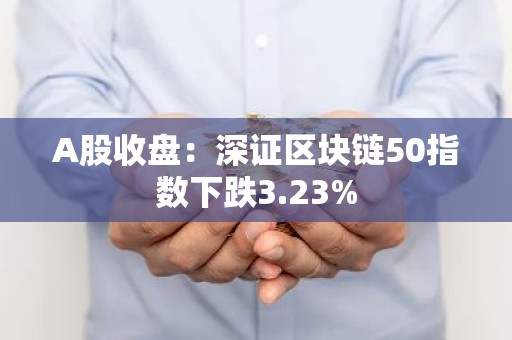 A股收盘：深证区块链50指数下跌3.23%