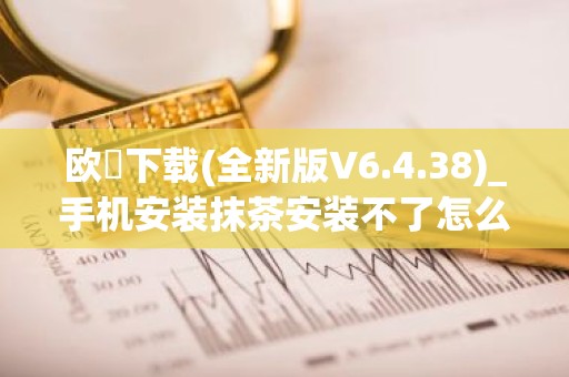 欧昜下载(全新版V6.4.38)_手机安装抹茶安装不了怎么解决