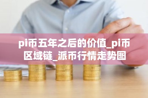 pi币五年之后的价值_pi币区域链_派币行情走势图