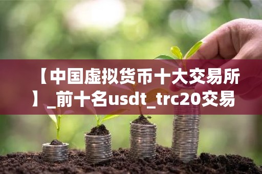 【中国虚拟货币十大交易所】_前十名usdt_trc20交易软件排行榜