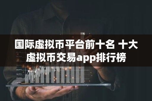 国际虚拟币平台前十名 十大虚拟币交易app排行榜