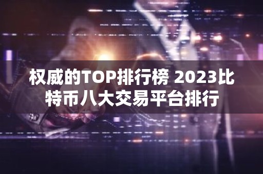 权威的TOP排行榜 2023比特币八大交易平台排行