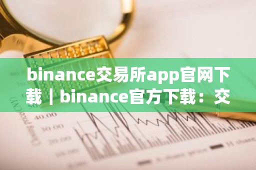 binance交易所app官网下载｜binance官方下载：交易所APP及电脑端下载教程（最新）