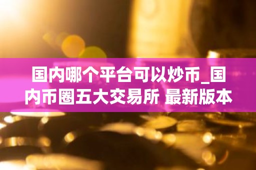 国内哪个平台可以炒币_国内币圈五大交易所 最新版本