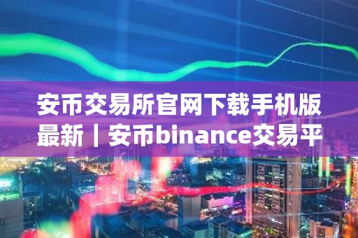 安币交易所官网下载手机版最新｜安币binance交易平台App下载教程