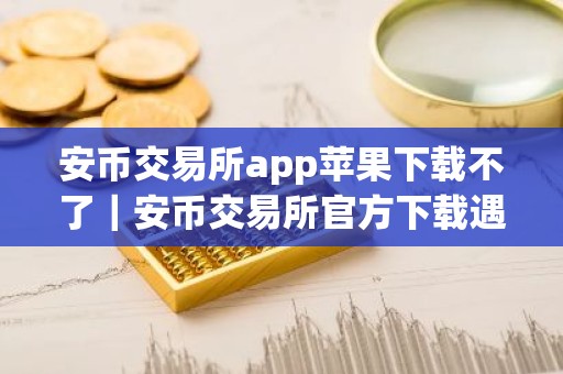 安币交易所app苹果下载不了｜安币交易所官方下载遇到困难