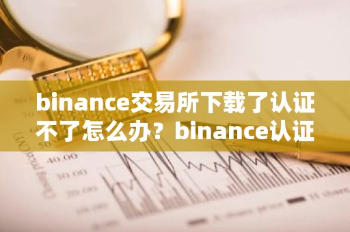 binance交易所下载了认证不了怎么办？binance认证失败的处理方法？