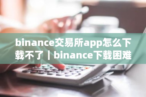 binance交易所app怎么下载不了｜binance下载困难解决指南