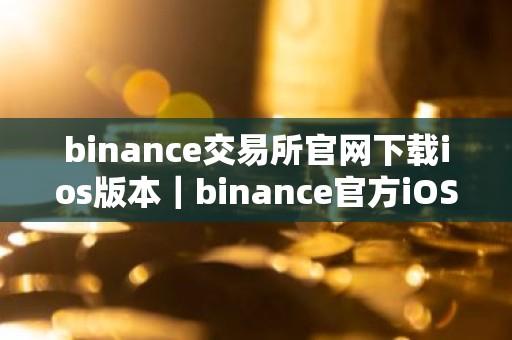 binance交易所官网下载ios版本｜binance官方iOS版下载