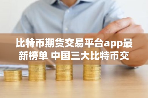 比特币期货交易平台app最新榜单 中国三大比特币交易平台app